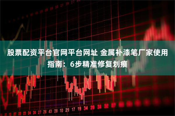 股票配资平台官网平台网址 金属补漆笔厂家使用指南：6步精准修复划痕