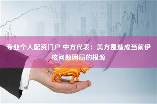专业个人配资门户 中方代表：美方是造成当前伊核问题困局的根源