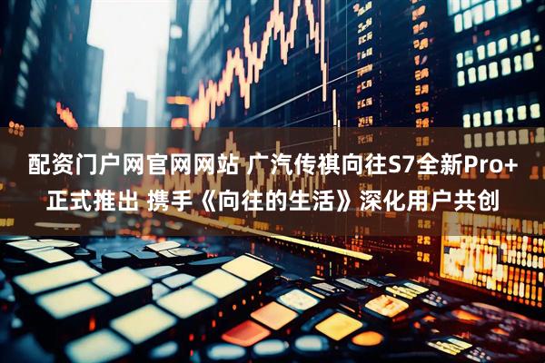 配资门户网官网网站 广汽传祺向往S7全新Pro+正式推出 携手《向往的生活》深化用户共创