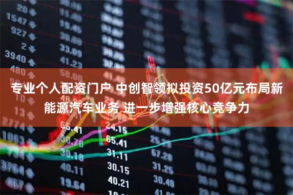 专业个人配资门户 中创智领拟投资50亿元布局新能源汽车业务 进一步增强核心竞争力