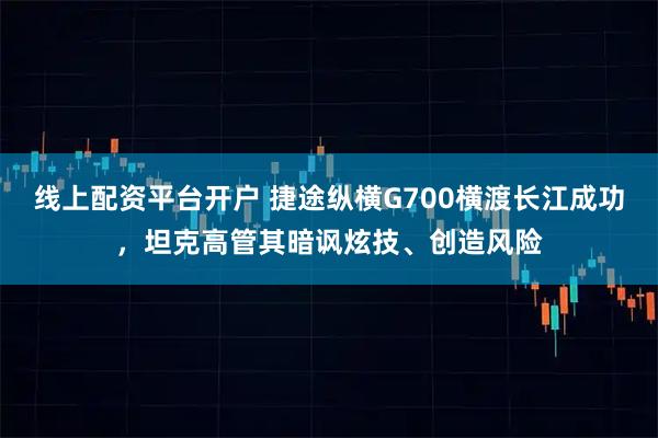 线上配资平台开户 捷途纵横G700横渡长江成功，坦克高管其暗讽炫技、创造风险