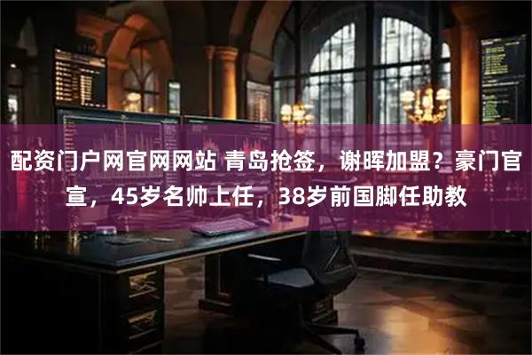 配资门户网官网网站 青岛抢签，谢晖加盟？豪门官宣，45岁名帅上任，38岁前国脚任助教