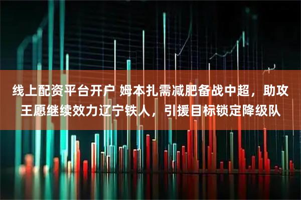 线上配资平台开户 姆本扎需减肥备战中超，助攻王愿继续效力辽宁铁人，引援目标锁定降级队