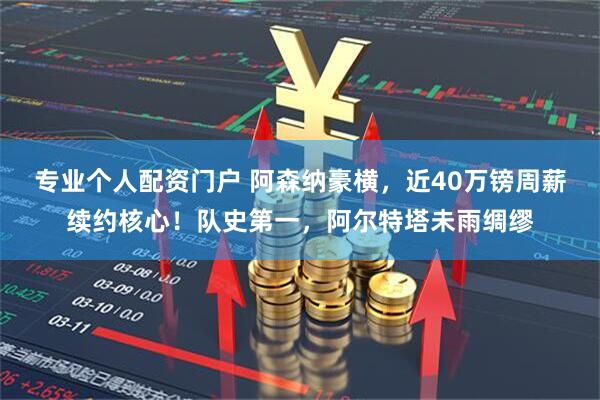 专业个人配资门户 阿森纳豪横,近40万镑周薪续约核心!队史第一,阿尔特塔未雨绸缪