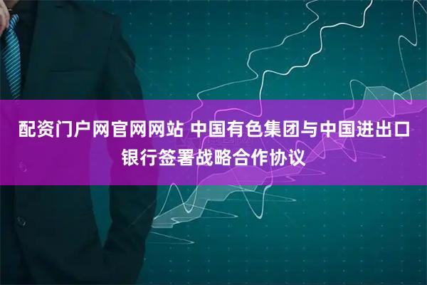 配资门户网官网网站 中国有色集团与中国进出口银行签署战略合作协议