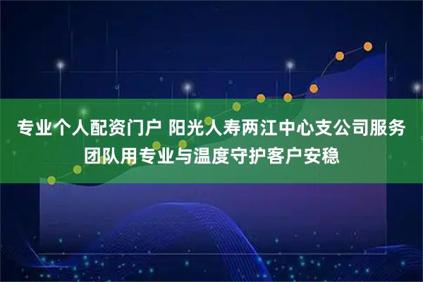 专业个人配资门户 阳光人寿两江中心支公司服务团队用专业与温度守护客户安稳