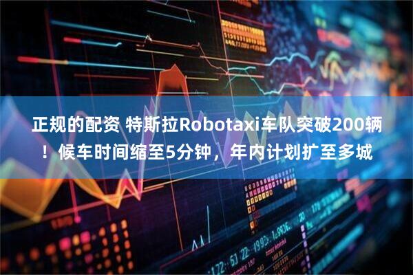 正规的配资 特斯拉Robotaxi车队突破200辆！候车时间缩至5分钟，年内计划扩至多城