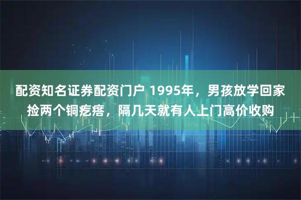配资知名证券配资门户 1995年，男孩放学回家捡两个铜疙瘩，隔几天就有人上门高价收购