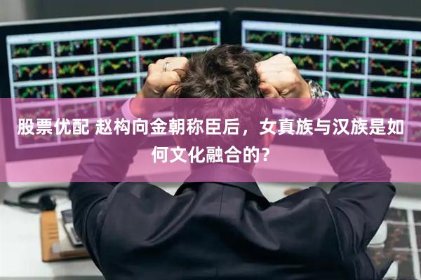 股票优配 赵构向金朝称臣后，女真族与汉族是如何文化融合的？