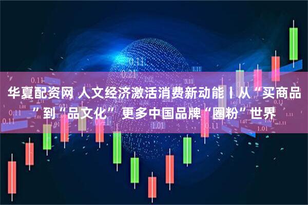 华夏配资网 人文经济激活消费新动能丨从“买商品”到“品文化” 更多中国品牌“圈粉”世界