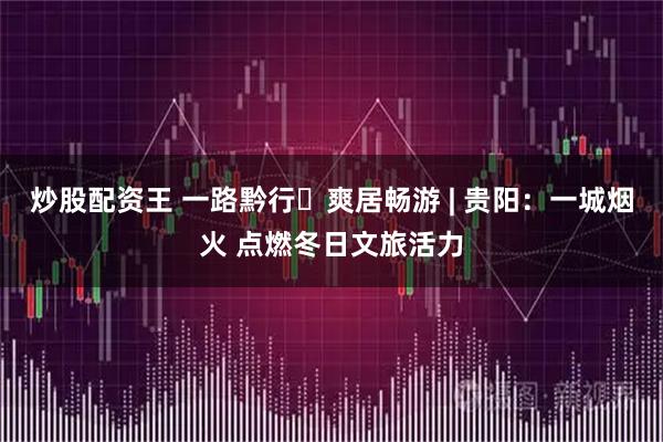 炒股配资王 一路黔行・爽居畅游 | 贵阳：一城烟火 点燃冬日文旅活力