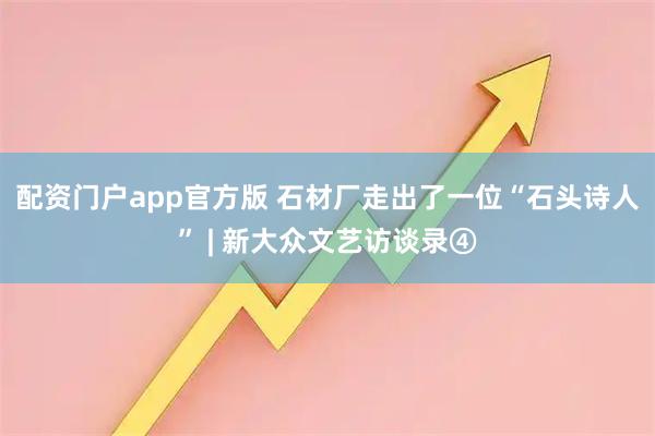 配资门户app官方版 石材厂走出了一位“石头诗人” | 新大众文艺访谈录④