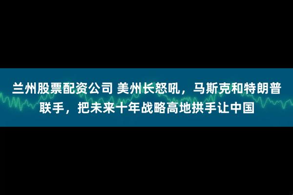 兰州股票配资公司 美州长怒吼，马斯克和特朗普联手，把未来十年战略高地拱手让中国