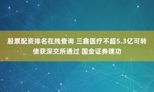 股票配资排名在线查询 三鑫医疗不超5.3亿可转债获深交所通过 国金证券建功