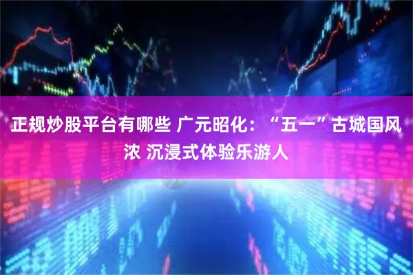 正规炒股平台有哪些 广元昭化：“五一”古城国风浓 沉浸式体验乐游人