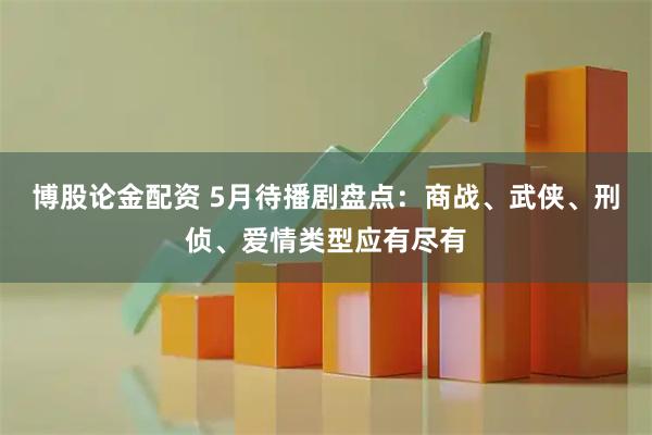 博股论金配资 5月待播剧盘点：商战、武侠、刑侦、爱情类型应有尽有