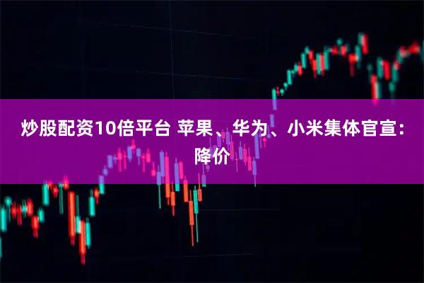 炒股配资10倍平台 苹果、华为、小米集体官宣：降价