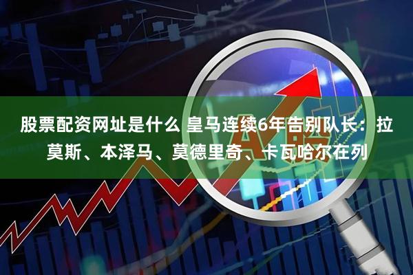 股票配资网址是什么 皇马连续6年告别队长：拉莫斯、本泽马、莫德里奇、卡瓦哈尔在列