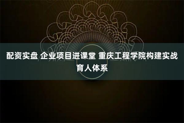 配资实盘 企业项目进课堂 重庆工程学院构建实战育人体系