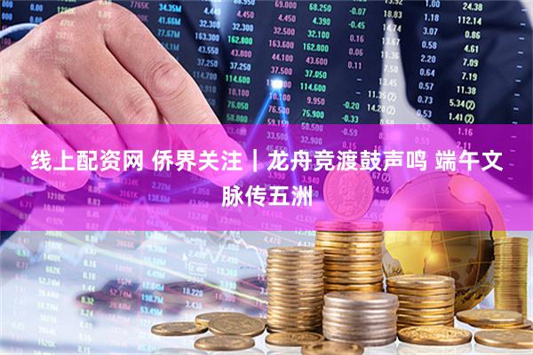 线上配资网 侨界关注｜龙舟竞渡鼓声鸣 端午文脉传五洲