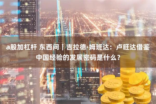 a股加杠杆 东西问｜吉拉德·姆班达：卢旺达借鉴中国经验的发展密码是什么？