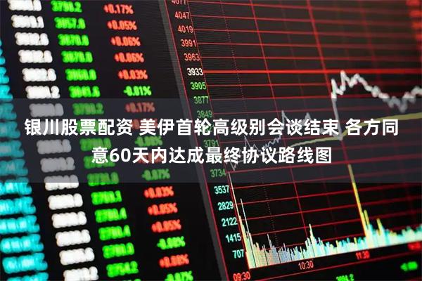 银川股票配资 美伊首轮高级别会谈结束 各方同意60天内达成最终协议路线图