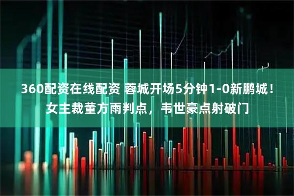 360配资在线配资 蓉城开场5分钟1-0新鹏城！女主裁董方雨判点，韦世豪点射破门