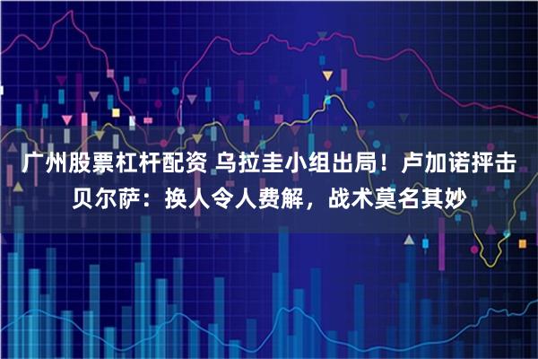 广州股票杠杆配资 乌拉圭小组出局！卢加诺抨击贝尔萨：换人令人费解，战术莫名其妙