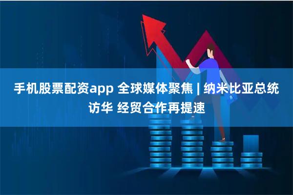 手机股票配资app 全球媒体聚焦 | 纳米比亚总统访华 经贸合作再提速